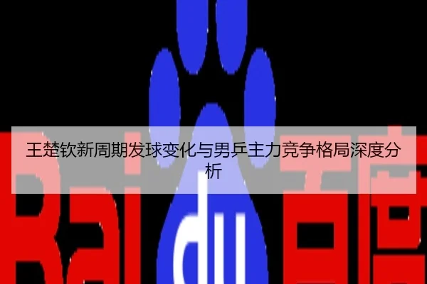 王楚钦新周期发球变化与男乒主力竞争格局深度分析