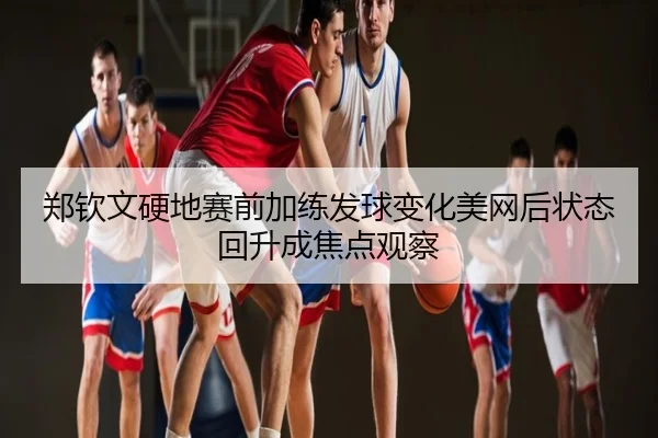 郑钦文硬地赛前加练发球变化美网后状态回升成焦点观察