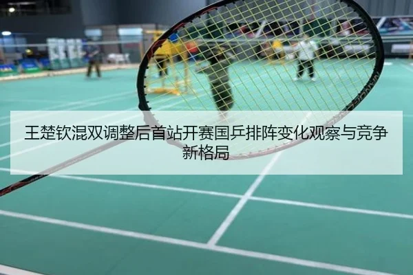 王楚钦混双调整后首站开赛国乒排阵变化观察与竞争新格局
